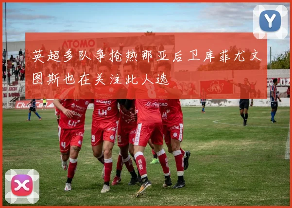 英超多队争抢热那亚后卫库菲尤文图斯也在关注此人选