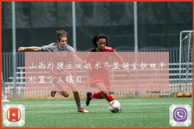 山西外援主攻战术尽显胡金秋绝平补篮令人瞩目