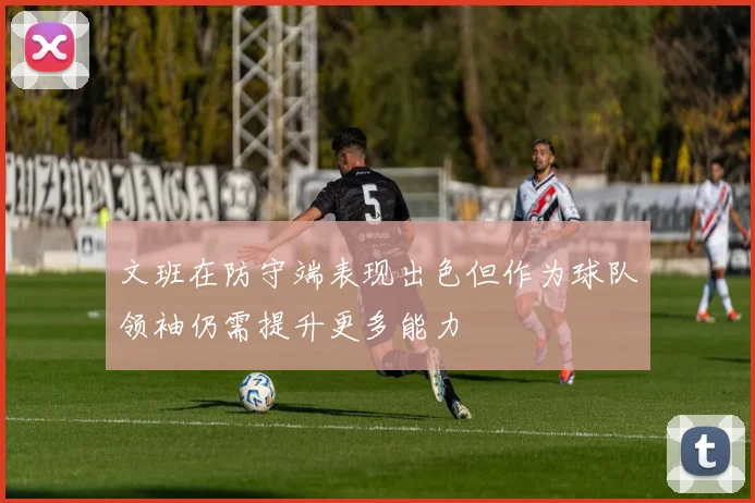 文班在防守端表现出色但作为球队领袖仍需提升更多能力