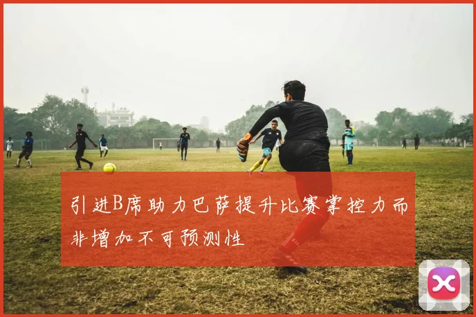 引进B席助力巴萨提升比赛掌控力而非增加不可预测性