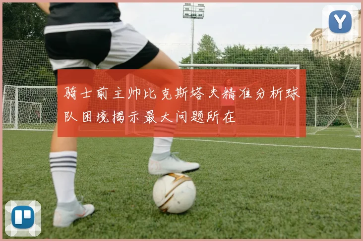 骑士前主帅比克斯塔夫精准分析球队困境揭示最大问题所在