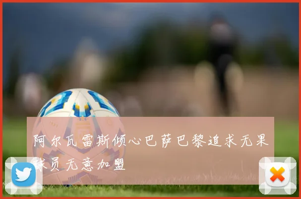 阿尔瓦雷斯倾心巴萨巴黎追求无果球员无意加盟
