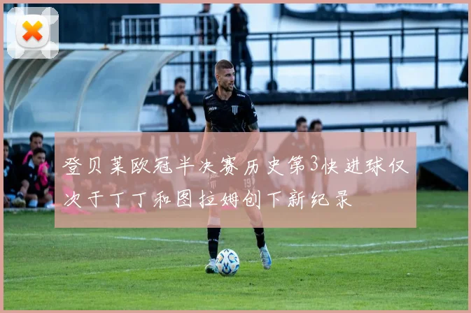 登贝莱欧冠半决赛历史第3快进球仅次于丁丁和图拉姆创下新纪录