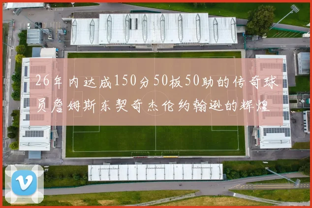 26年内达成150分50板50助的传奇球员詹姆斯东契奇杰伦约翰逊的辉煌成就